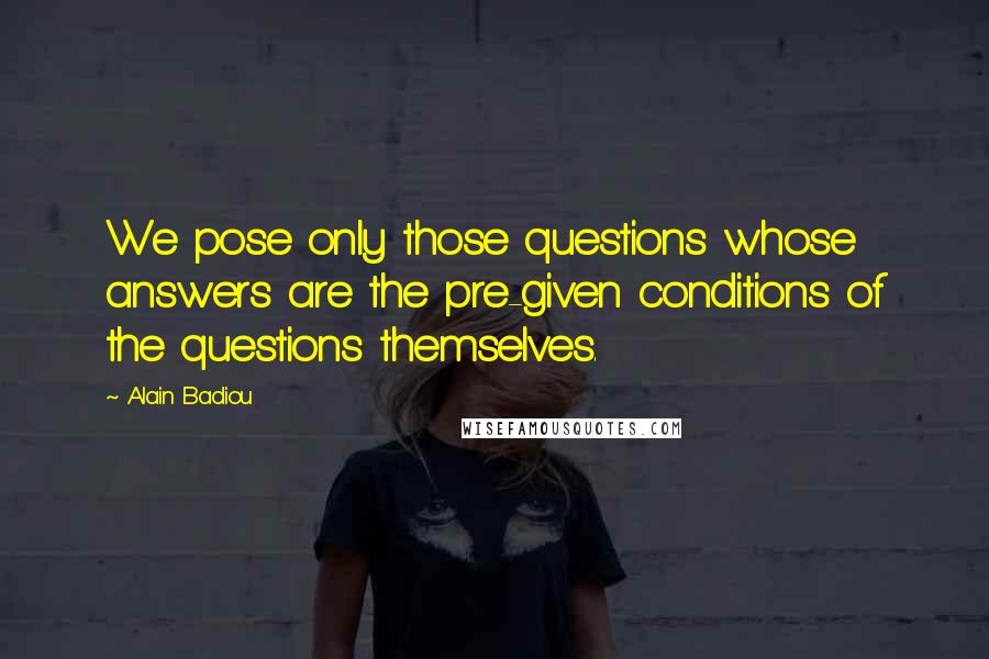 Alain Badiou Quotes: We pose only those questions whose answers are the pre-given conditions of the questions themselves.