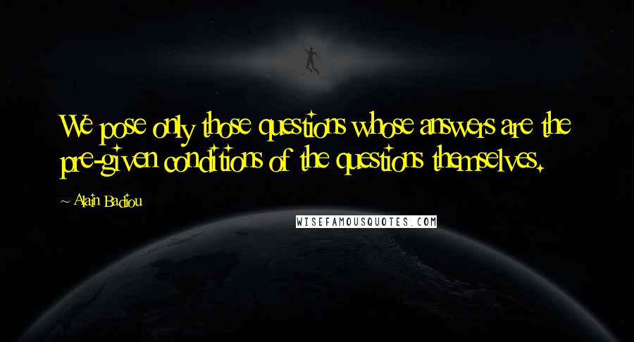 Alain Badiou Quotes: We pose only those questions whose answers are the pre-given conditions of the questions themselves.