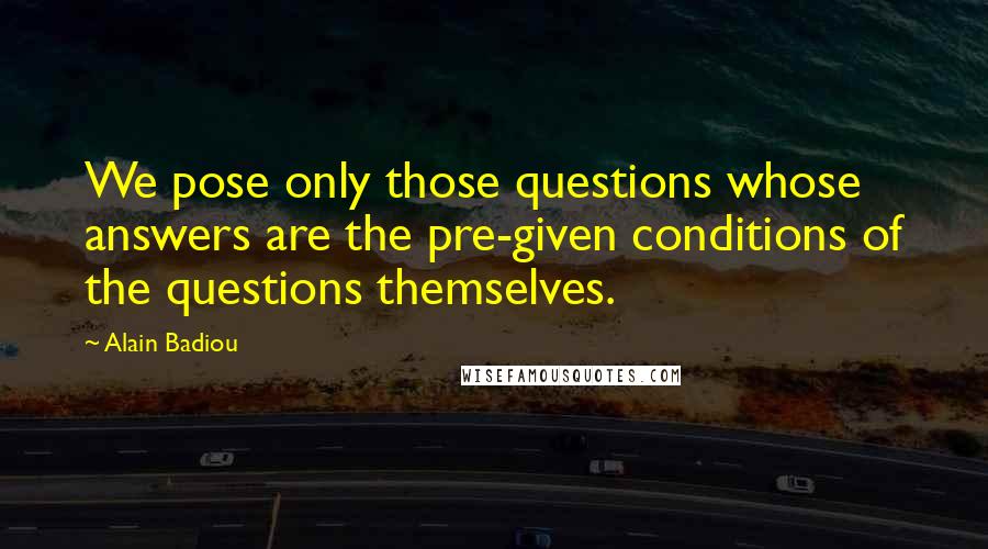 Alain Badiou Quotes: We pose only those questions whose answers are the pre-given conditions of the questions themselves.