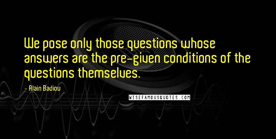 Alain Badiou Quotes: We pose only those questions whose answers are the pre-given conditions of the questions themselves.