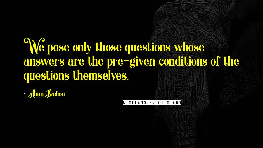 Alain Badiou Quotes: We pose only those questions whose answers are the pre-given conditions of the questions themselves.