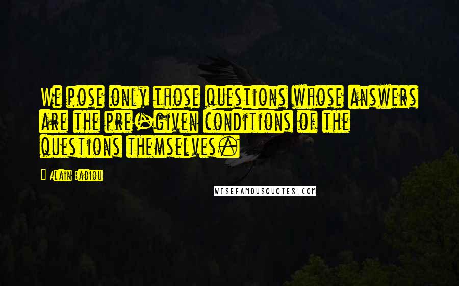 Alain Badiou Quotes: We pose only those questions whose answers are the pre-given conditions of the questions themselves.