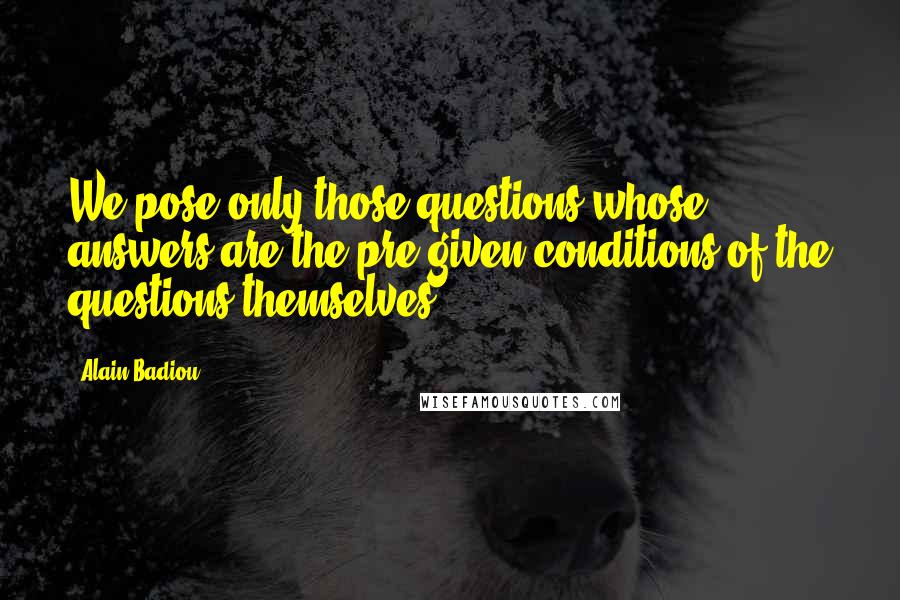 Alain Badiou Quotes: We pose only those questions whose answers are the pre-given conditions of the questions themselves.