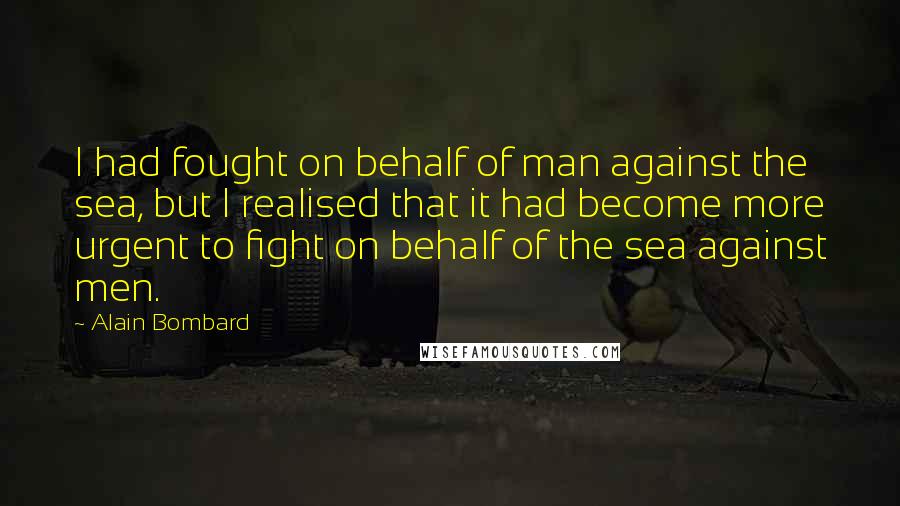Alain Bombard Quotes: I had fought on behalf of man against the sea, but I realised that it had become more urgent to fight on behalf of the sea against men.