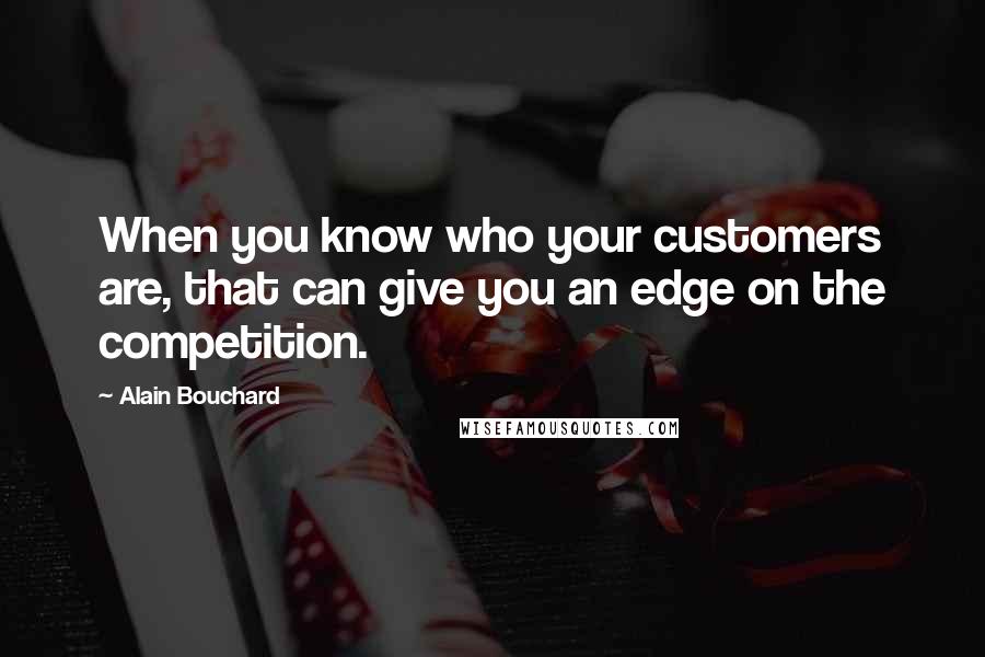 Alain Bouchard Quotes: When you know who your customers are, that can give you an edge on the competition.