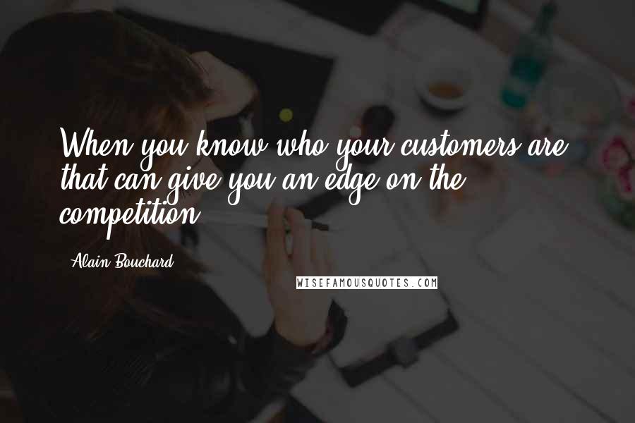 Alain Bouchard Quotes: When you know who your customers are, that can give you an edge on the competition.