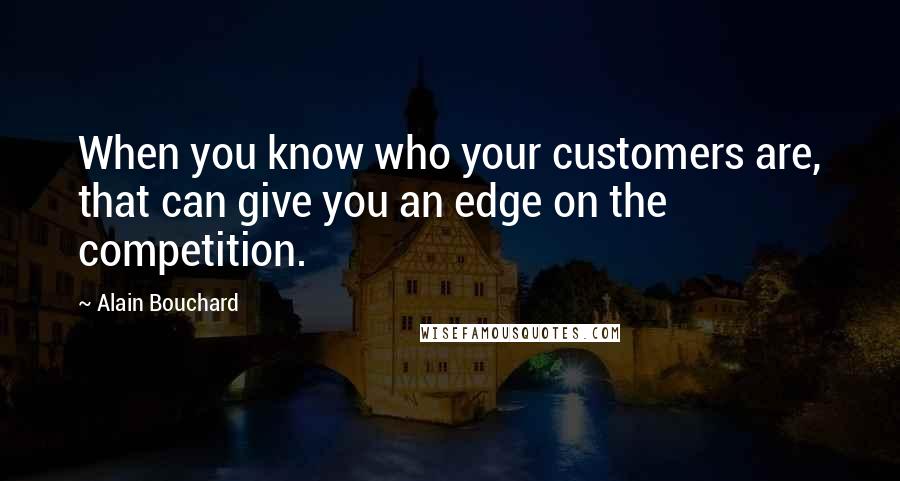 Alain Bouchard Quotes: When you know who your customers are, that can give you an edge on the competition.