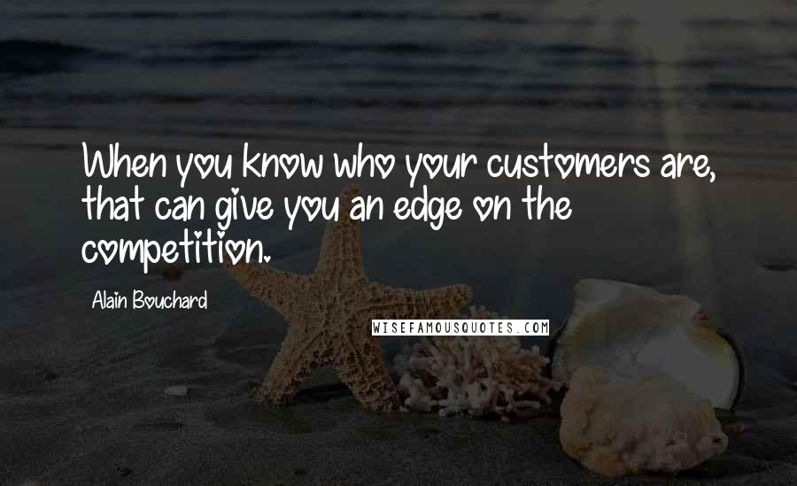 Alain Bouchard Quotes: When you know who your customers are, that can give you an edge on the competition.