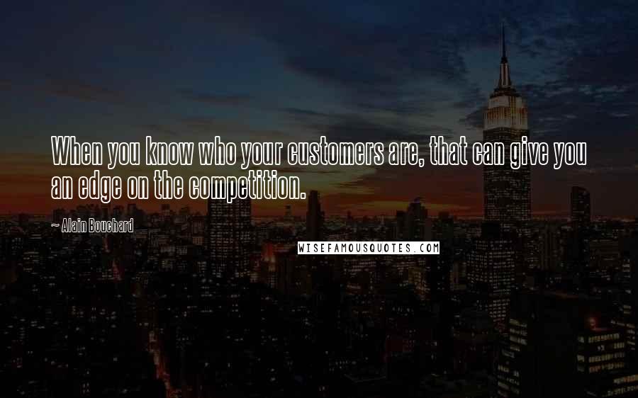 Alain Bouchard Quotes: When you know who your customers are, that can give you an edge on the competition.