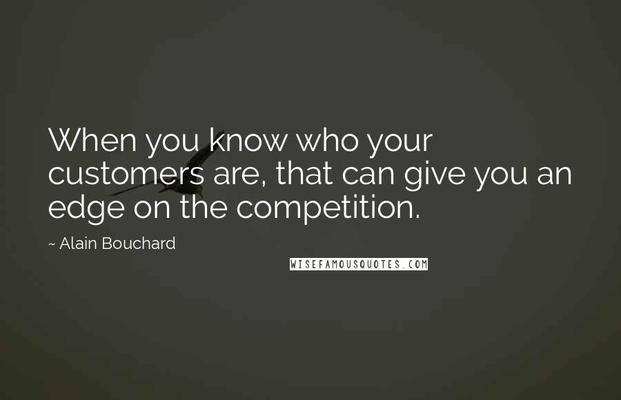 Alain Bouchard Quotes: When you know who your customers are, that can give you an edge on the competition.