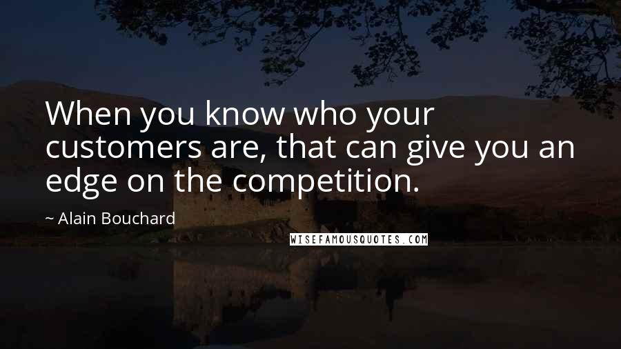 Alain Bouchard Quotes: When you know who your customers are, that can give you an edge on the competition.