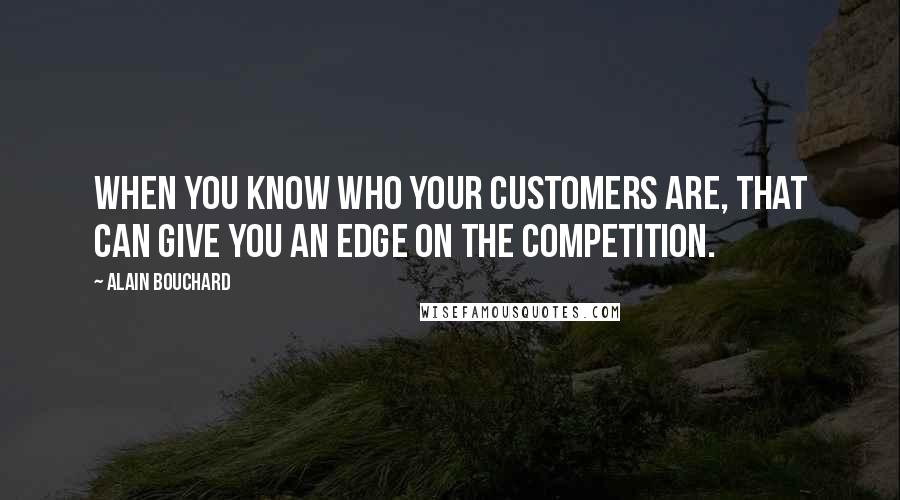 Alain Bouchard Quotes: When you know who your customers are, that can give you an edge on the competition.