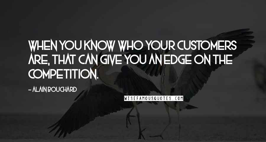 Alain Bouchard Quotes: When you know who your customers are, that can give you an edge on the competition.