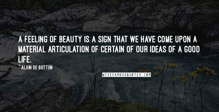 Alain De Botton Quotes: A feeling of beauty is a sign that we have come upon a material articulation of certain of our ideas of a good life.