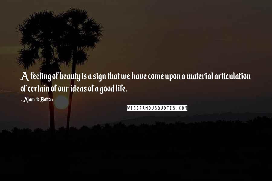 Alain De Botton Quotes: A feeling of beauty is a sign that we have come upon a material articulation of certain of our ideas of a good life.