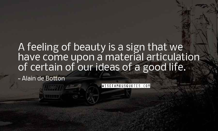 Alain De Botton Quotes: A feeling of beauty is a sign that we have come upon a material articulation of certain of our ideas of a good life.