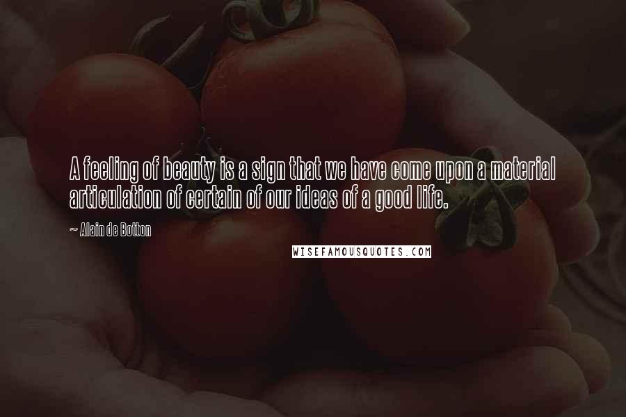 Alain De Botton Quotes: A feeling of beauty is a sign that we have come upon a material articulation of certain of our ideas of a good life.