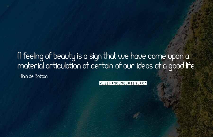 Alain De Botton Quotes: A feeling of beauty is a sign that we have come upon a material articulation of certain of our ideas of a good life.