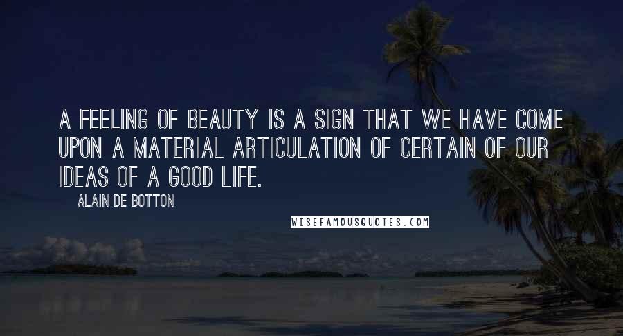 Alain De Botton Quotes: A feeling of beauty is a sign that we have come upon a material articulation of certain of our ideas of a good life.