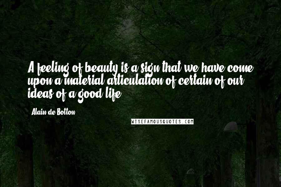 Alain De Botton Quotes: A feeling of beauty is a sign that we have come upon a material articulation of certain of our ideas of a good life.