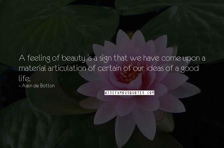 Alain De Botton Quotes: A feeling of beauty is a sign that we have come upon a material articulation of certain of our ideas of a good life.