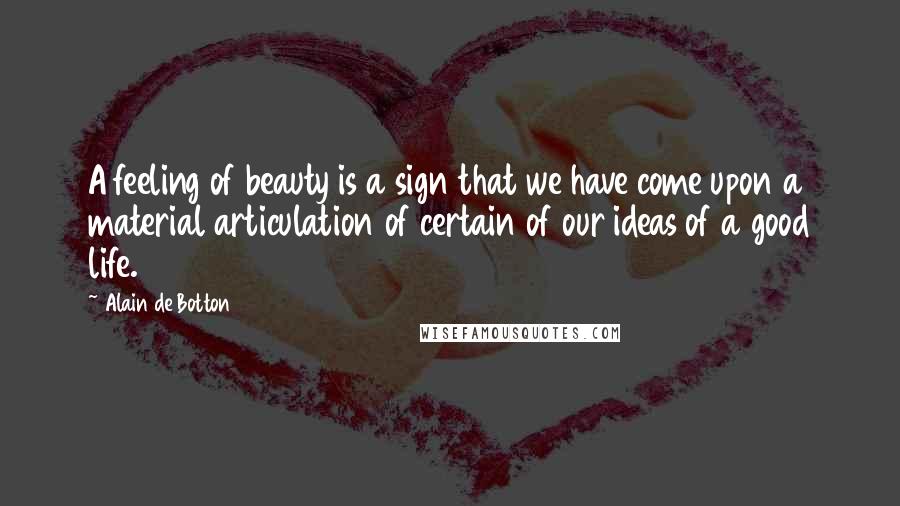 Alain De Botton Quotes: A feeling of beauty is a sign that we have come upon a material articulation of certain of our ideas of a good life.