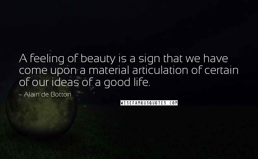 Alain De Botton Quotes: A feeling of beauty is a sign that we have come upon a material articulation of certain of our ideas of a good life.