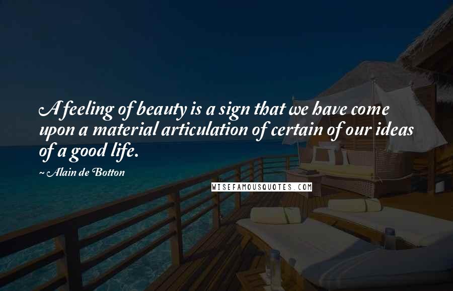 Alain De Botton Quotes: A feeling of beauty is a sign that we have come upon a material articulation of certain of our ideas of a good life.