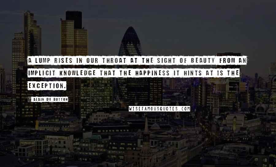 Alain De Botton Quotes: A lump rises in our throat at the sight of beauty from an implicit knowledge that the happiness it hints at is the exception.
