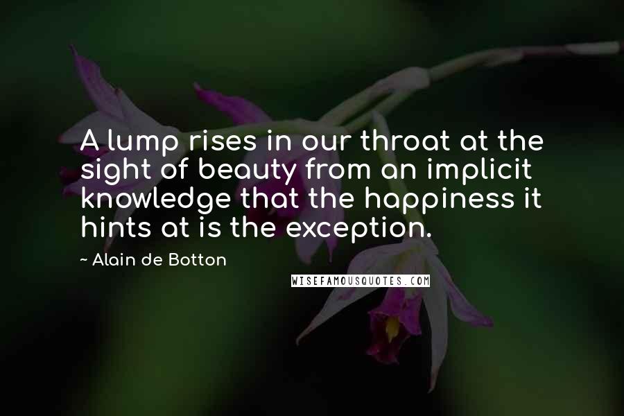 Alain De Botton Quotes: A lump rises in our throat at the sight of beauty from an implicit knowledge that the happiness it hints at is the exception.