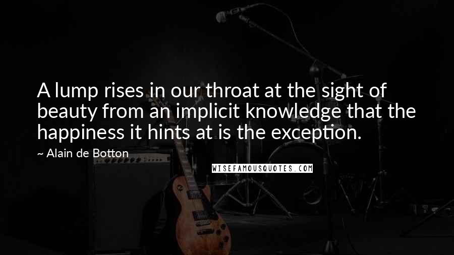 Alain De Botton Quotes: A lump rises in our throat at the sight of beauty from an implicit knowledge that the happiness it hints at is the exception.
