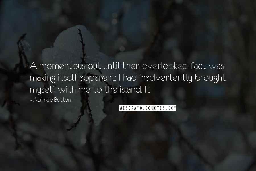 Alain De Botton Quotes: A momentous but until then overlooked fact was making itself apparent: I had inadvertently brought myself with me to the island. It