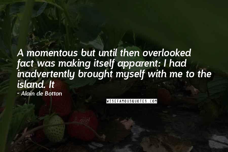 Alain De Botton Quotes: A momentous but until then overlooked fact was making itself apparent: I had inadvertently brought myself with me to the island. It