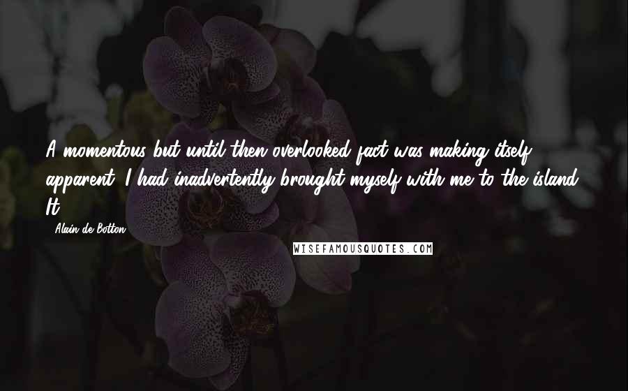 Alain De Botton Quotes: A momentous but until then overlooked fact was making itself apparent: I had inadvertently brought myself with me to the island. It