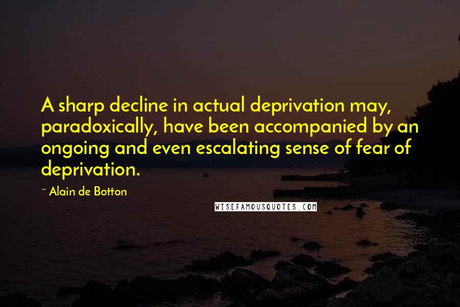 Alain De Botton Quotes: A sharp decline in actual deprivation may, paradoxically, have been accompanied by an ongoing and even escalating sense of fear of deprivation.