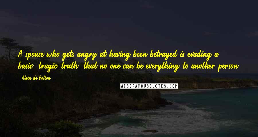 Alain De Botton Quotes: A spouse who gets angry at having been betrayed is evading a basic, tragic truth: that no one can be everything to another person.