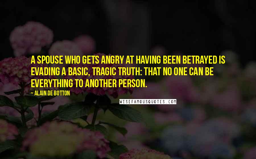 Alain De Botton Quotes: A spouse who gets angry at having been betrayed is evading a basic, tragic truth: that no one can be everything to another person.