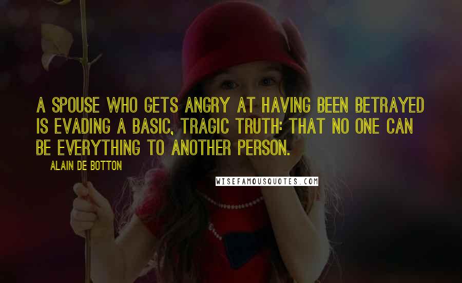 Alain De Botton Quotes: A spouse who gets angry at having been betrayed is evading a basic, tragic truth: that no one can be everything to another person.