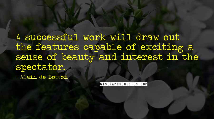 Alain De Botton Quotes: A successful work will draw out the features capable of exciting a sense of beauty and interest in the spectator.