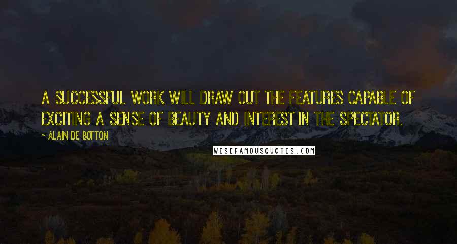 Alain De Botton Quotes: A successful work will draw out the features capable of exciting a sense of beauty and interest in the spectator.