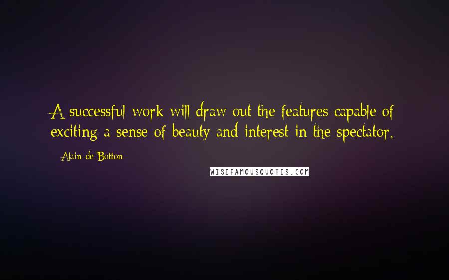 Alain De Botton Quotes: A successful work will draw out the features capable of exciting a sense of beauty and interest in the spectator.