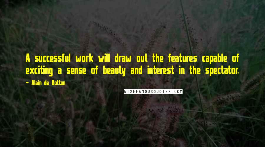 Alain De Botton Quotes: A successful work will draw out the features capable of exciting a sense of beauty and interest in the spectator.