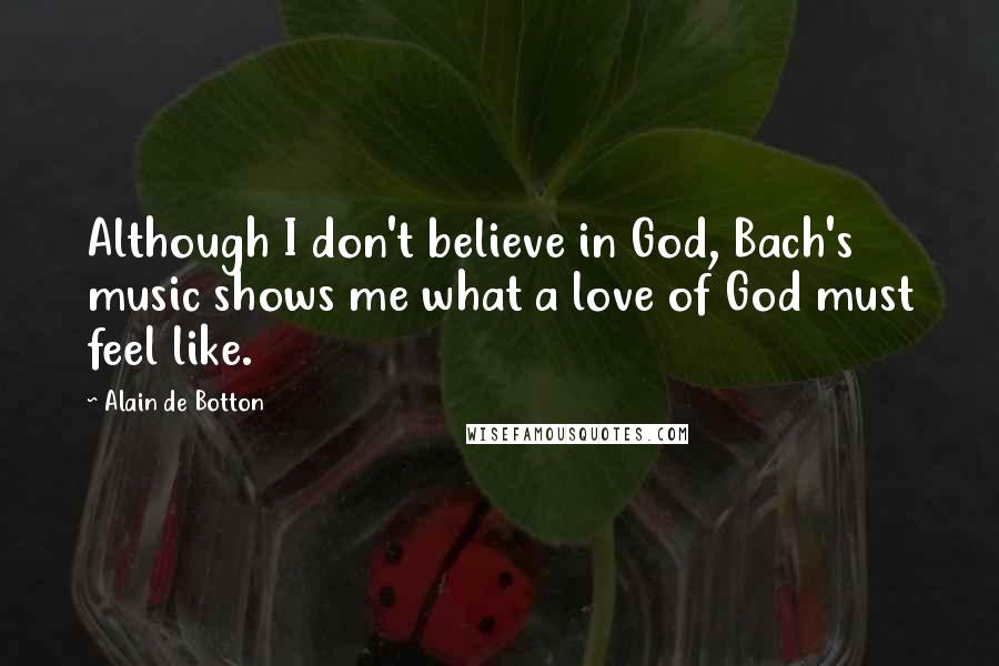 Alain De Botton Quotes: Although I don't believe in God, Bach's music shows me what a love of God must feel like.