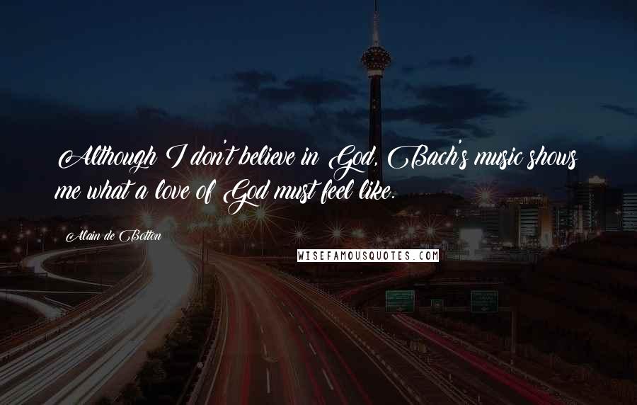 Alain De Botton Quotes: Although I don't believe in God, Bach's music shows me what a love of God must feel like.