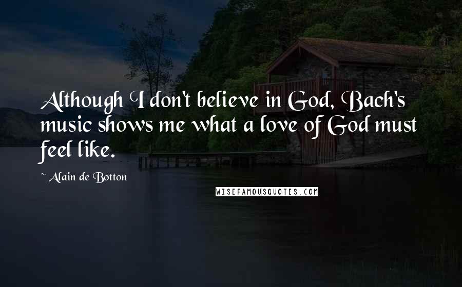 Alain De Botton Quotes: Although I don't believe in God, Bach's music shows me what a love of God must feel like.