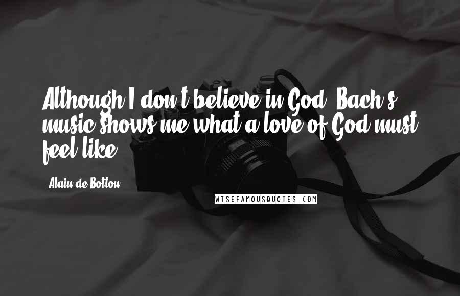 Alain De Botton Quotes: Although I don't believe in God, Bach's music shows me what a love of God must feel like.