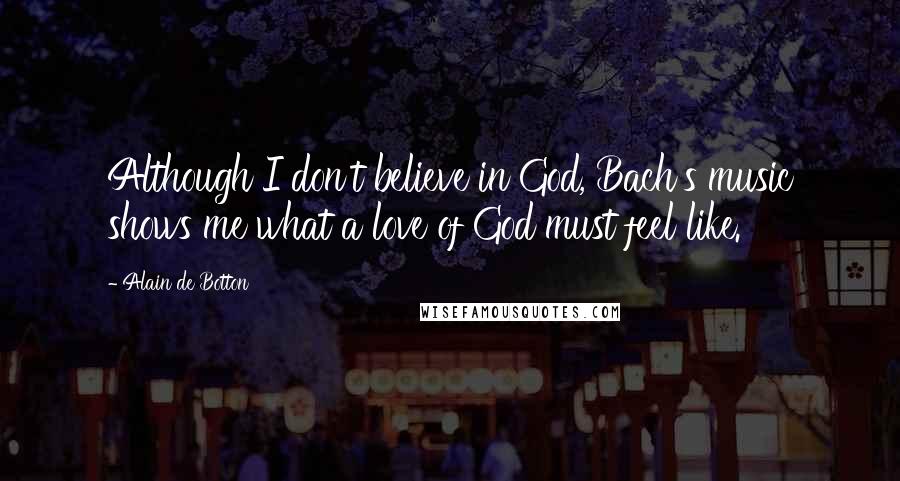 Alain De Botton Quotes: Although I don't believe in God, Bach's music shows me what a love of God must feel like.