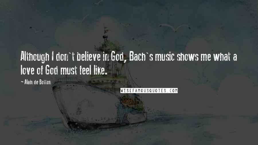 Alain De Botton Quotes: Although I don't believe in God, Bach's music shows me what a love of God must feel like.