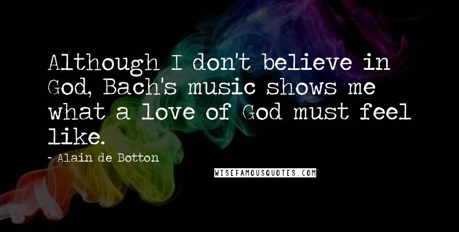 Alain De Botton Quotes: Although I don't believe in God, Bach's music shows me what a love of God must feel like.