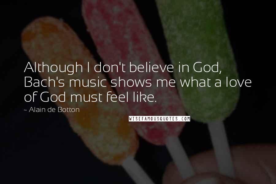 Alain De Botton Quotes: Although I don't believe in God, Bach's music shows me what a love of God must feel like.